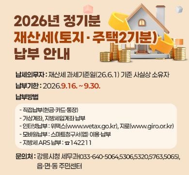 2026년 정기분 재산세(토지·주택2기분) 납부 안내
■ 납세의무자 : 재산세 과세기준일(26.6.1) 기준 사실상 소유자
■ 납부기한 : 2026.9.16. ~ 9.30.
■ 납부방법 
◦ 직접납부(현금·카드・통장)
◦ 가상계좌, 지방세입계좌 납부
◦ 인터넷납부 : 위택스(www.wetax.go.kr), 지로(www.giro.or.kr)◦ 모바일납부 : 스마트청구서(앱) 이용・납부
◦ 지방세 ARS 납부 : ☎ 142211
■ 문의처 :강릉시청 세무과(033-640-5064,5306,5320,5763,5065), 읍·면·동 주민센터
