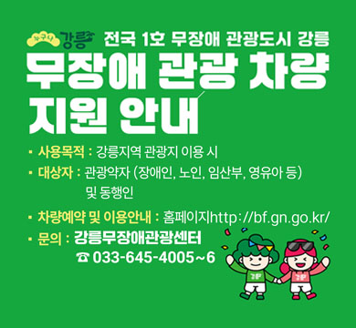 강릉
전국 1호 무장애 관광도시 강릉
무장애 관광 차량
지원 안내
· 사용목적 : 강릉지역 관광지 이용 시
· 대상자 : 관광약자 (장애인, 노인, 임산부, 영유아 등)
및 동행인
· 차량예약 및 이용안내 : 홈페이지 http://bf.gn.go.kr/

· 문의 : 강릉무장애관광센터
☎ 033-645-4005~6