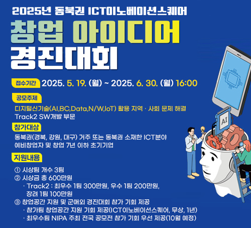 2025년 동북권 ICT이노베이션스퀘어 창업 아이디어 경진대회
접수기간 : 2025. 5. 19. (월) ~ 2025. 6. 30. (월) 16:00
공모주제 : 디지털신기술(AI,BC,Data,N/W,loT) 활용 지역 · 사회 문제 해결
Track2 SW개발 부문
참가대상 : 동북권(경북, 강원, 대구) 거주 또는 동북권 소재한 ICT분야 
예비창업자 및 창업 7년 이하 초기기업
지원내용:
① 시상팀 개수 3팀
② 시상금 총 600만원
     · Track2 : 최우수 1팀 300만원, 우수 1팀 200만원,
       장려 1팀 100만원
③ 창업공간 지원 및 군애외 경진대회 참가 기회 제공
     · 참가팀 창업공간 지원 기회 제공(ICT이노베이션스퀘어, 무상, 1년)
     · 최우수팀 NIPA 주최 전국 공모전 참가 기회 우선 제공(10월 예정)