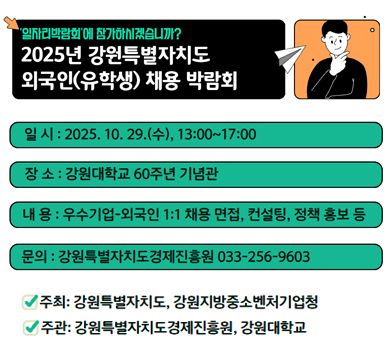일자리박람회에 참가하시겠습니까?
2025년 강원특별자치도 외국인(유학생) 채용 박람회
일시 : 2025.10.29.(수), 13:00~17:00
장소 : 강원대학교 60주년 기념관
내용 : 우수기업-외국인 1:1 채용 면접, 컨설팅, 정책 홍보 등
문의 : 강원특별자치도 경제진흥원 033-256-9603
주최 : 강원특별자치도, 강원지방중소벤처기업청
주관 : 강원특별자치도 경제진흥원, 강원대학교