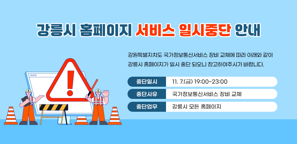 강릉시 홈페이지 서비스 일시중단 안내
강원특별자치도 국가정보통신서비스 장비 교체에 따라 
아래와 같이 강릉시 홈페이지가 일시 중단 되오니 참고하여주시기 바랍니다.
중단일시: 11. 7.(금) 19:00~23:00
중단사유: 국가정보통신서비스 장비 교체
중단업무: 강릉시 모든 홈페이지