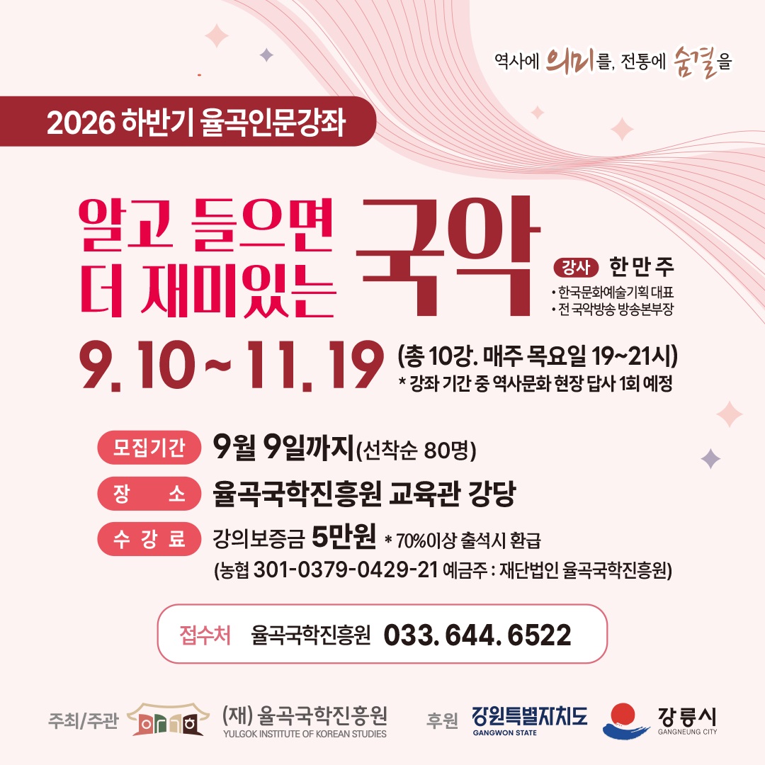 ○ 강 좌 명: 2026년 하반기 율곡인문강좌「알고 들으면 더 재미있는 국악」
  ○ 교육기간: 2026. 9. 10.(목)~11. 19.(목) / 매주 목요일 19:00~21:00(총 10회)
  ○ 장    소: 율곡국학진흥원 교육관 강당
  ○ 대    상: 시민 누구나(선착순 80명)
  ○ 강    사: 한만주(한국문화예술기획 대표, 전 국악방송 방송본부장)
  ○ 교육내용: 전통 및 창작 국악 이론·감상, 전통춤, 역사문화 현장답사(1회) 등
  ○ 신청기간: ~2026. 9. 9.(수)까지
  ○ 수 강 료: 강의보증금 50,000원(※출석률 70% 이상 시 전액 환급)
  ○ 문 의 처: (재)율곡국학진흥원 ☎ 033-644-6522