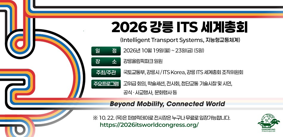 2026 강릉 ITS 세계총회
(Intelligent Transport Systems, 지능형교통체계)
-일정 : 2026년 10월 19일(월) ~ 23일(금) (5일)
-장소 : 강릉올림픽파크 일원
-주최/주관 : 국토교통부, 강릉시 / ITS Korea, 강릉 ITS 세계총회 조직위원회
-주요프로그램 : 고위급 회의, 학술세션, 전시회, 첨단교통 기술시찰 및 시연, 공식·사교행사, 문화행사 등

Beyond Mobility, Connected World

※ 10. 22.(목)은 퍼블릭데이로 전시장은 누구나 무료로 입장 가능합니다.

https://2026itsworldcongress.org/