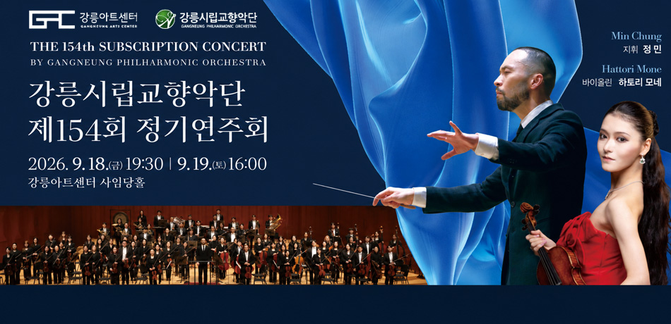 강릉시립교향악단 제154회 정기연주회
〇 일 시: 9. 18.(금) 19:30 / 9. 19.(토) 16:00
〇 장 소: 강릉아트센터 사임당홀
〇 출연진: 강릉시립교향악단, 하토리 모네(바이올린)
〇 연주곡: 시벨리우스 바이올린 협주곡 외 2곡
〇 관람료: R석 20,000원 / S석 10,000원
GAC 강릉아트센터 GANGNEUNG ART CENTER
강릉시립교향악단 GANGNEUNG PHILHARMONIC ORCHESTRA
THE 154th SUBSCRIPTION CONCERT
BY GANGNEUNG PHILHARMONIC ORCHESTRA
강릉시립교향악단 제154회 정기연주회
2026. 9. 18. (금) 19:30 | 9. 19. (토) 16:00 강릉아트센터 사임당홀
Min Chung 지휘 정민
Hattori Mone 바이올린 하토리 모네