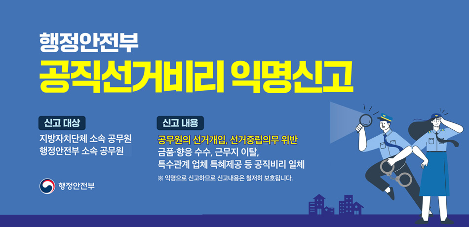 행정안전부
공직선거비리 익명신고

신고 대상
지방자치단체 소속 공무원
행정안전부 소속 공무원

신고 내용
공무원의 선거개입, 선거중립의무 위반
금품·향응 수수, 근무지 이탈,
특수관계 업체 특혜제공 등 공직비리 일체

※ 익명으로 신고하므로 신고내용은 철저히 보호됩니다.

행정안전부