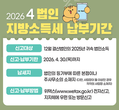 2026 4 법인
지방소득세 납부기간

전자·우편·방문 신고

신고대상
12월 결산법인의 2025년 귀속 법인소득

신고·납부기한
2026. 4. 30.(목)까지

납세지
법인의 등기부에 따른 본점이나 주사무소의 소재지 (다만, 사업장이 둘 이상인 경우 각각의 사업장 소재지)

신고·납부방법
위택스(www.wetax.go.kr
) 전자신고, 지자체에 우편 또는 방문신고

wetax

행정안전부 캐릭터 다행이 부리부리