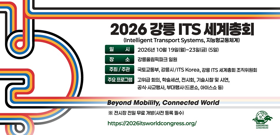 2026 강릉 ITS 세계총회
(Intelligent Transport Systems, 지능형교통체계)
-일정 : 2026년 10월 19일(월) ~ 23일(금) (5일)
-장소 : 강릉올림픽파크 일원
-주최/주관 : 국토교통부, 강릉시 / ITS Korea, 강릉 ITS 세계총회 조직위원회
-주요프로그램 : 고위급 회의, 학술세션, 전시회, 첨단교통 기술시찰 및 시연, 공식·사교행사, 부대행사 등

Beyond Mobility, Connected World


https://2026itsworldcongress.org/