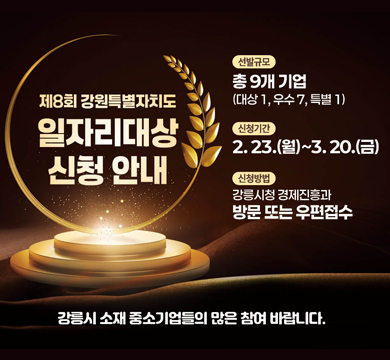 제8회 강원특별자치도
일자리대상 신청 안내
선발규모: 총9개 기업
대상1 우수7 특별1
신청기간 2.23.(월)~3.20.(금)
신청방법 강릉시청 경제진흥과 방문 또는 우편 접수