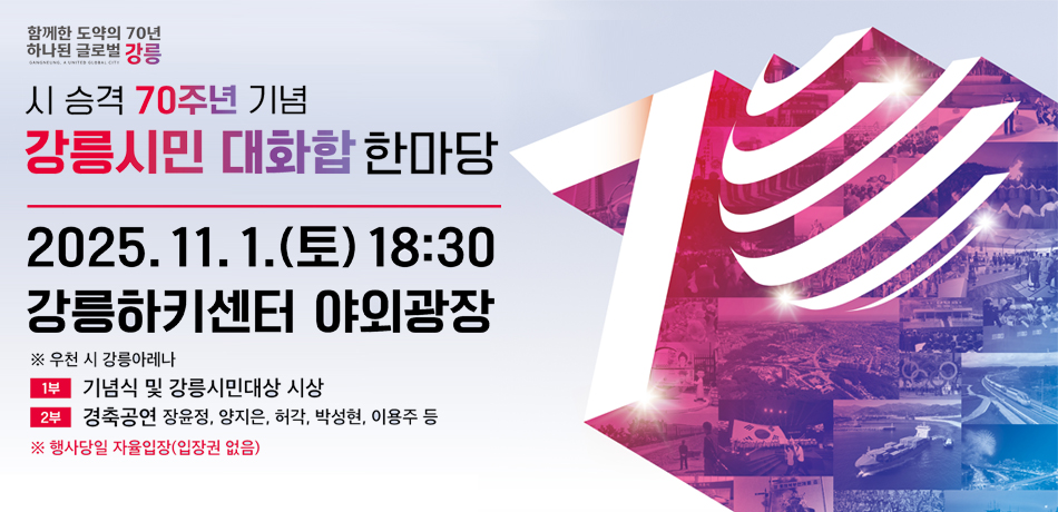 시 승격 70주년 기념 강릉시민 대화합 한마당
2025.11.1.(토) 18:30 강릉하키센터 야외광장
※ 우천 시 강릉아레나
1부 : 기념식 및 강릉시민대상 시상
2부 : 경축공연 장윤정, 양지은, 허각, 박성현, 이용주 등
※ 행사당일 자율입장(입장권 없음)