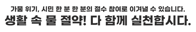 가뭄 위기, 시민 한 분 한분의 절수 참여로 이겨낼 수 있습니다. 생활 속 물 절약! 다 함게 실천합시다.