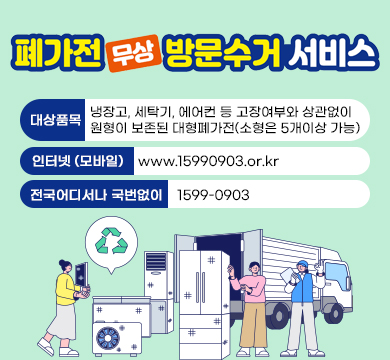 폐가전 무상 방문수거 서비스'
대상품목 : 냉장고, 세탁기, 에어컨 등 고장여부와 상관없이
원형이 보존된 대형폐가전(소형은 5개이상 가능)
인터넷 (모바일) www.15990903.or.kr
전국어디서나 국번없이 1599-0903