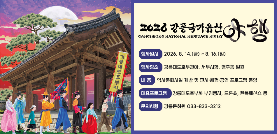 2026 강릉국가유산 야행
- 행사일시: 2026. 8. 14.(금) ~ 8. 16.(일)
- 행사장소: 강릉대도호부관아. 서부시장, 명주동 일원
- 내 용: 역사문화시설 개방 및 전시·체험·공연 프로그램 운영
- 대표프로그램: 강릉대도호부사 부임행차, 드론쇼, 한복패션쇼 등
- 문의사항: 강릉문화원 033-823-3212