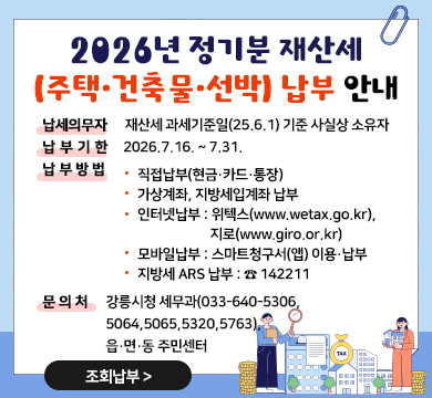 2026년 정기분 재산세(주택·건축물·선박) 납부 안내
■ 납세의무자 : 재산세 과세기준일(25.6.1) 기준 사실상 소유자
■ 납부기한 : 2026.7.16. ~ 7.31.
■ 납부방법 
◦ 직접납부(현금·카드・통장)
◦ 가상계좌, 지방세입계좌 납부
◦ 인터넷납부 : 위텍스(www.wetax.go.kr), 지로(www.giro.or.kr)
◦ 모바일납부 : 스마트청구서(앱) 이용・납부
◦ 지방세 ARS 납부 : ☎ 142211
■ 문의처 :강릉시청 세무과(033-640-5306,5064,5065,5320,5763),
읍·면·동 주민센터
조회납부